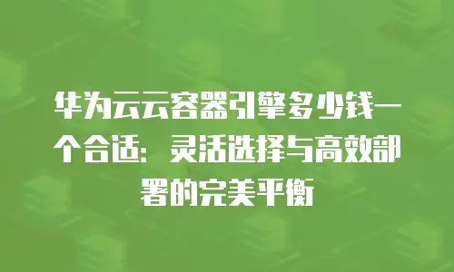 华为云云容器引擎多少钱一个合适：灵活选择与高效部署的完美平衡