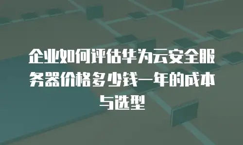 企业如何评估华为云安全服务器价格多少钱一年的成本与选型