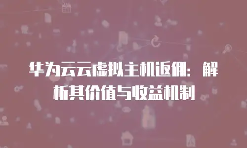 华为云云虚拟主机返佣：解析其价值与收益机制