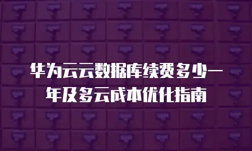华为云云数据库续费多少一年及多云成本优化指南