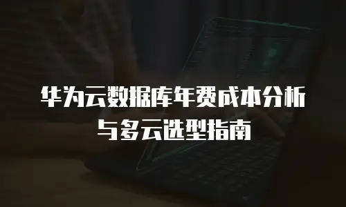 华为云数据库年费成本分析与多云选型指南