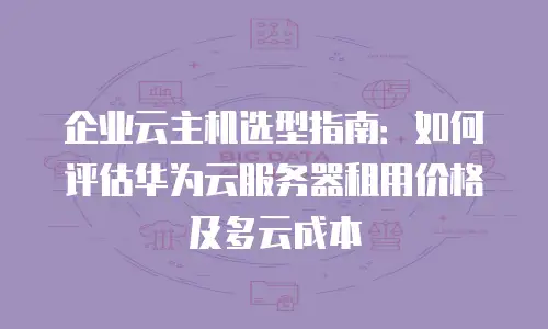 企业云主机选型指南：如何评估华为云服务器租用价格及多云成本