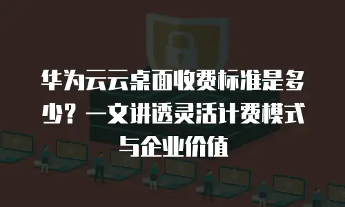 华为云云桌面收费标准是多少？一文讲透灵活计费模式与企业价值