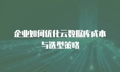 企业如何优化云数据库成本与选型策略
