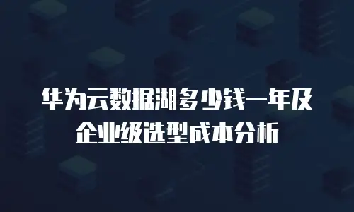 华为云数据湖多少钱一年及企业级选型成本分析