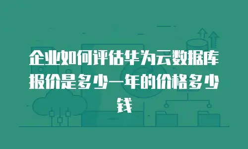 企业如何评估华为云数据库报价是多少一年的价格多少钱