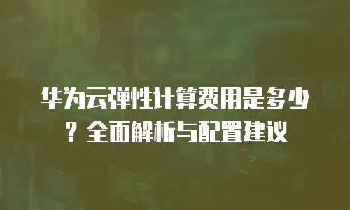 华为云弹性计算费用是多少？全面解析与配置建议