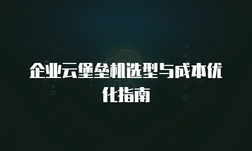 企业云堡垒机选型与成本优化指南