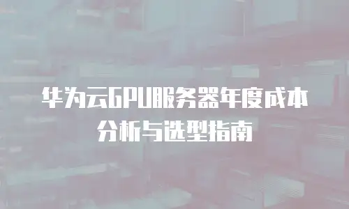 华为云GPU服务器年度成本分析与选型指南