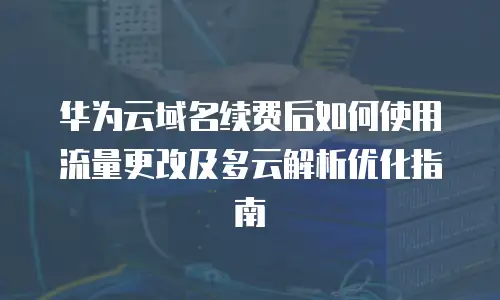 华为云域名续费后如何使用流量更改及多云解析优化指南