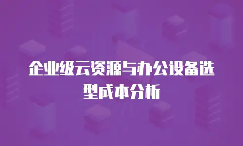 企业级云资源与办公设备选型成本分析