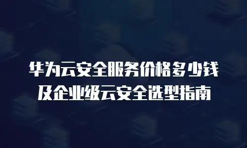 华为云安全服务价格多少钱及企业级云安全选型指南