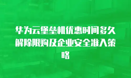 华为云堡垒机优惠时间多久解除限购及企业安全准入策略