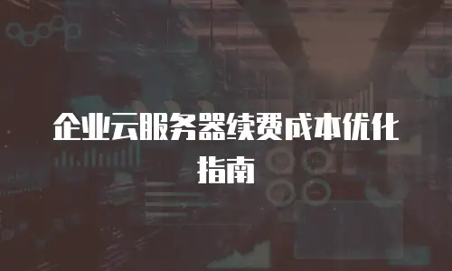 企业云服务器续费成本优化指南