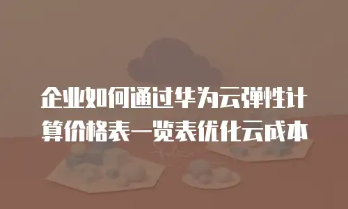企业如何通过华为云弹性计算价格表一览表优化云成本
