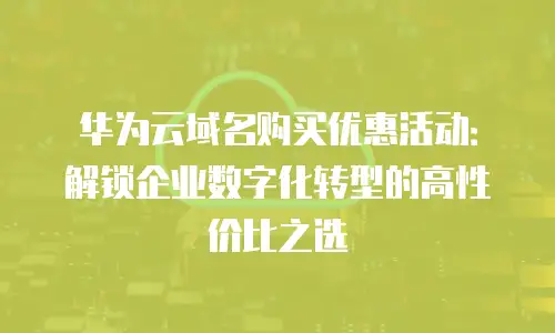 华为云域名购买优惠活动：解锁企业数字化转型的高性价比之选