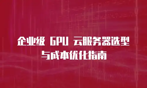 企业级 GPU 云服务器选型与成本优化指南