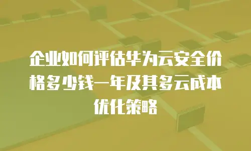 企业如何评估华为云安全价格多少钱一年及其多云成本优化策略