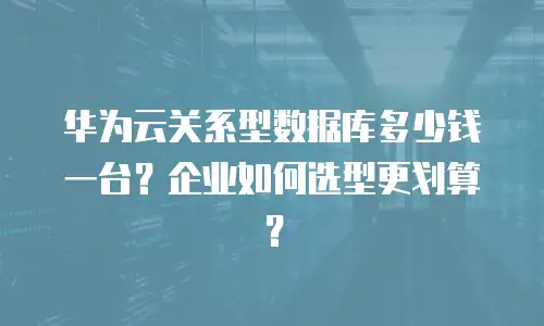 华为云关系型数据库多少钱一台？企业如何选型更划算？