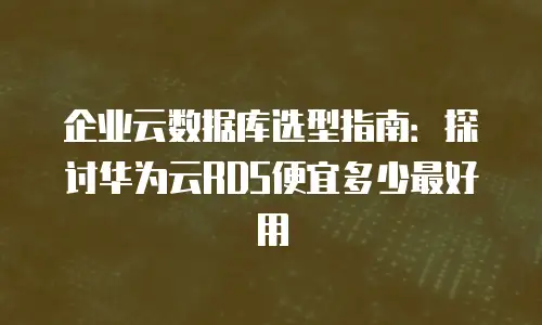 企业云数据库选型指南：探讨华为云RDS便宜多少最好用