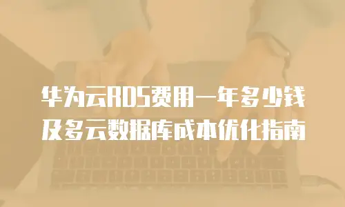 华为云RDS费用一年多少钱及多云数据库成本优化指南