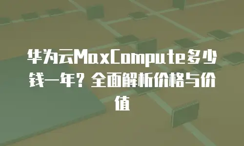 华为云MaxCompute多少钱一年？全面解析价格与价值