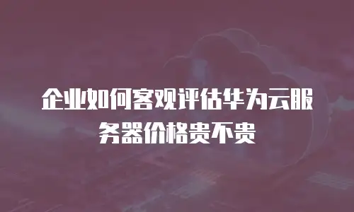 企业如何客观评估华为云服务器价格贵不贵