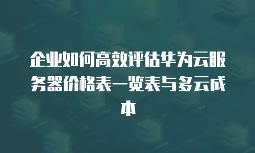 企业如何高效评估华为云服务器价格表一览表与多云成本