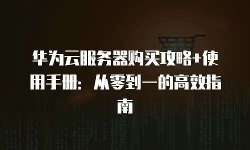 华为云服务器购买攻略+使用手册：从零到一的高效指南