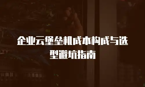 企业云堡垒机成本构成与选型避坑指南
