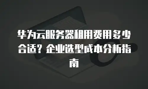 华为云服务器租用费用多少合适？企业选型成本分析指南