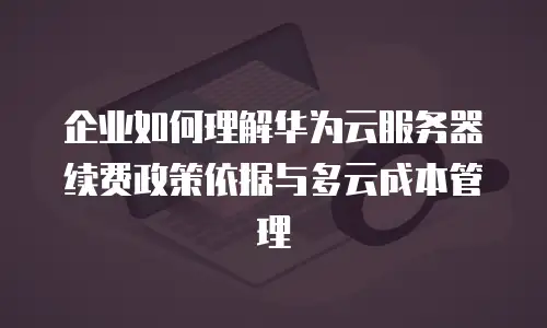 企业如何理解华为云服务器续费政策依据与多云成本管理