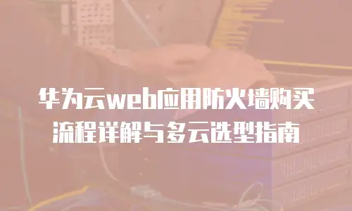 华为云web应用防火墙购买流程详解与多云选型指南