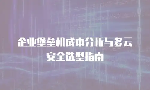 企业堡垒机成本分析与多云安全选型指南