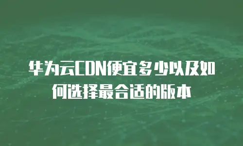 华为云CDN便宜多少以及如何选择最合适的版本