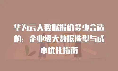 华为云大数据报价多少合适的：企业级大数据选型与成本优化指南