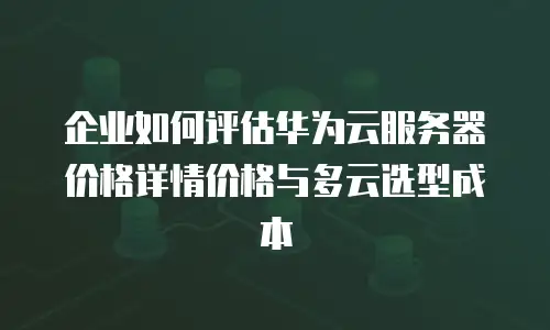 企业如何评估华为云服务器价格详情价格与多云选型成本