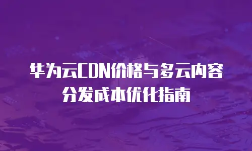 华为云CDN价格与多云内容分发成本优化指南