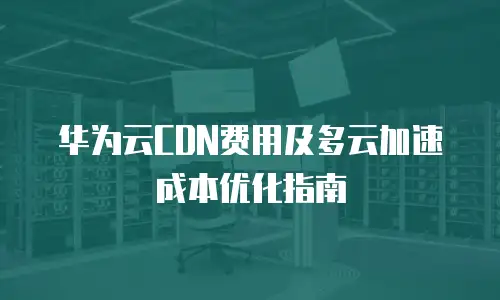 华为云CDN费用及多云加速成本优化指南