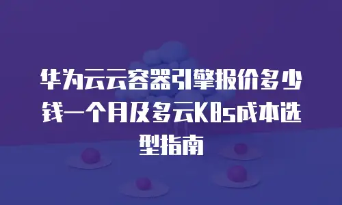 华为云云容器引擎报价多少钱一个月及多云K8s成本选型指南