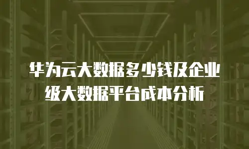 华为云大数据多少钱及企业级大数据平台成本分析