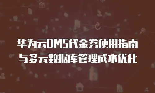 华为云DMS代金券使用指南与多云数据库管理成本优化