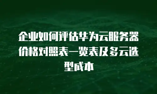 企业如何评估华为云服务器价格对照表一览表及多云选型成本