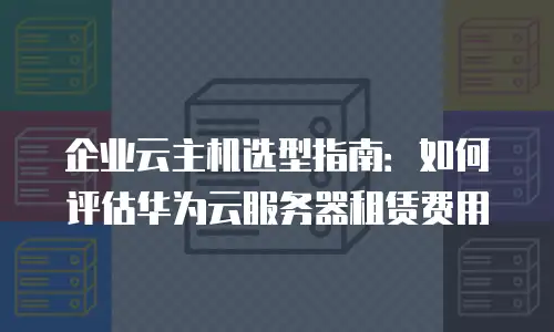 企业云主机选型指南：如何评估华为云服务器租赁费用