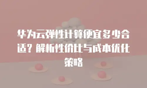 华为云弹性计算便宜多少合适？解析性价比与成本优化策略