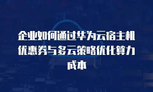 企业如何通过华为云宿主机优惠券与多云策略优化算力成本