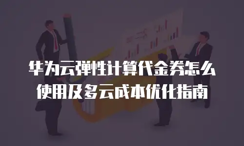 华为云弹性计算代金券怎么使用及多云成本优化指南