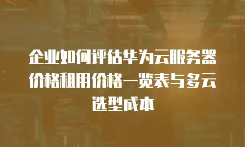 企业如何评估华为云服务器价格租用价格一览表与多云选型成本
