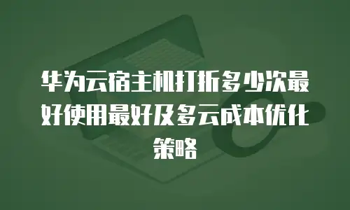 华为云宿主机打折多少次最好使用最好及多云成本优化策略