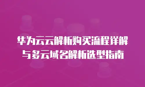 华为云云解析购买流程详解与多云域名解析选型指南